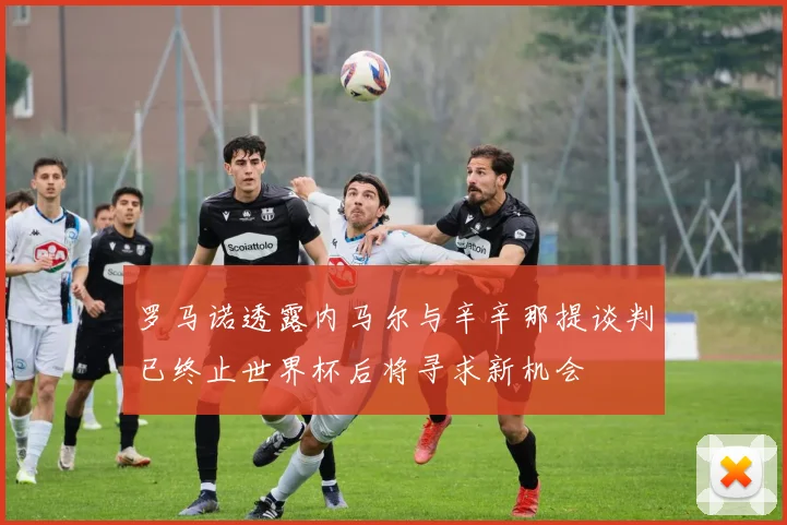 罗马诺透露内马尔与辛辛那提谈判已终止世界杯后将寻求新机会