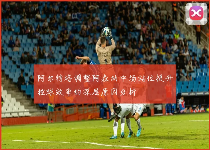 阿尔特塔调整阿森纳中场站位提升控球效率的深层原因分析