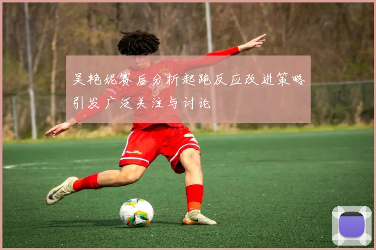 吴艳妮赛后分析起跑反应改进策略引发广泛关注与讨论