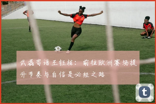 武磊寄语王钰栋：前往欧洲赛场提升节奏与自信是必经之路