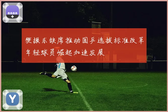 樊振东缺席推动国乒选拔标准改革年轻球员崛起加速发展