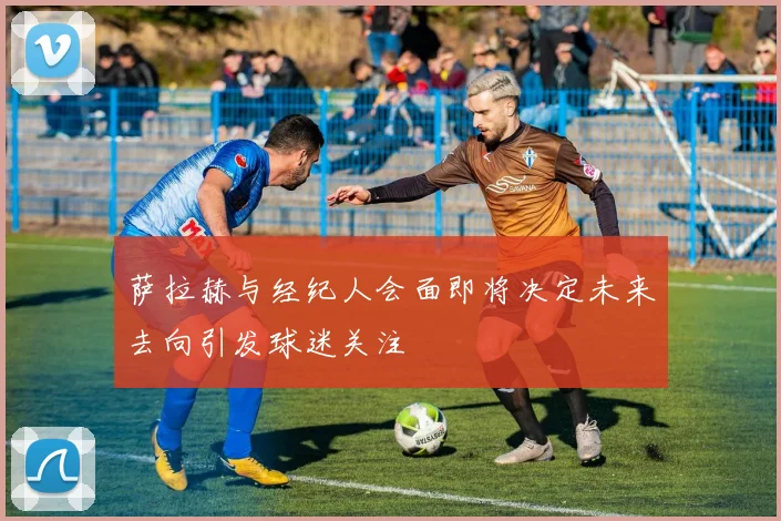 萨拉赫与经纪人会面即将决定未来去向引发球迷关注