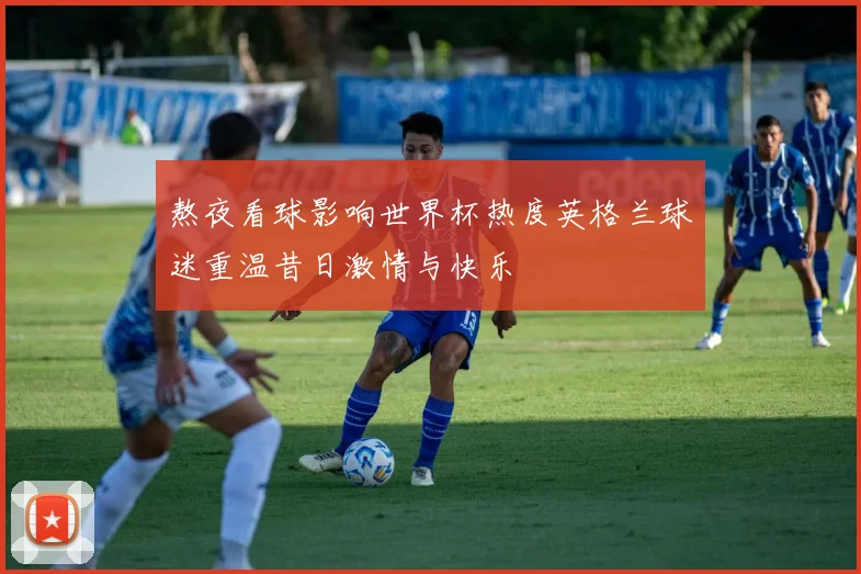 熬夜看球影响世界杯热度英格兰球迷重温昔日激情与快乐